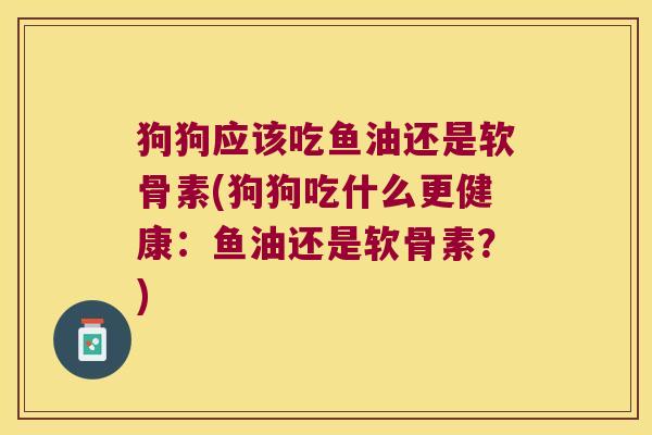 狗狗应该吃鱼油还是软骨素(狗狗吃什么更健康:鱼油还是软骨素?)