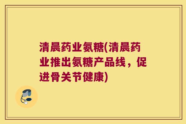 清晨药业氨糖(清晨药业推出氨糖产品线,促进骨关节健康)