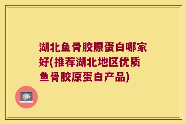 湖北鱼骨胶原蛋白哪家好(推荐湖北地区优质鱼骨胶原蛋白产品)
