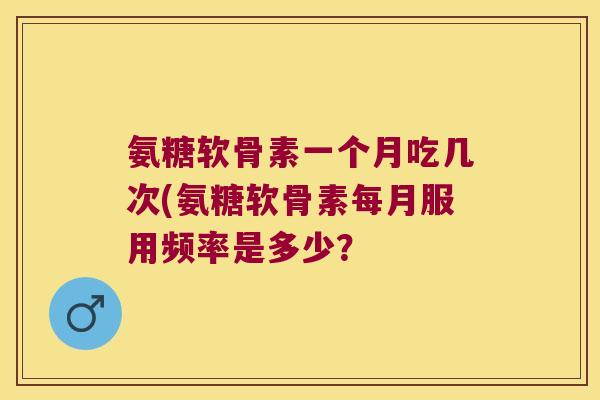 氨糖软骨素一个月吃几次(氨糖软骨素每月服用频率是多少？