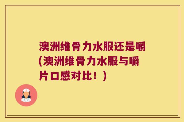 澳洲维骨力水服还是嚼(澳洲维骨力水服与嚼片口感对比!)
