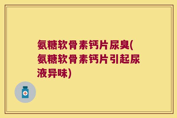 氨糖软骨素钙片尿臭(氨糖软骨素钙片引起尿液异味)