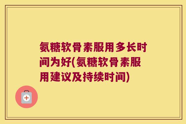 氨糖软骨素服用多长时间为好(氨糖软骨素服用建议及持续时间)
