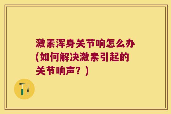 激素浑身关节响怎么办(如何解决激素引起的关节响声?)