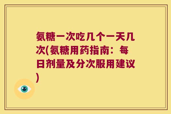 氨糖一次吃几个一天几次(氨糖用药指南:每日剂量及分次服用建议)