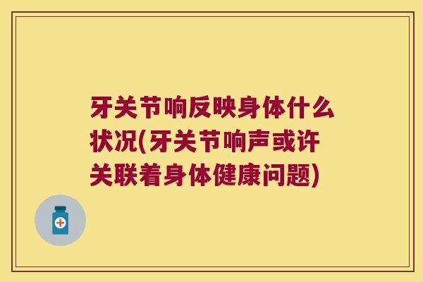 牙关节响反映身体什么状况(牙关节响声或许关联着身体健康问题)