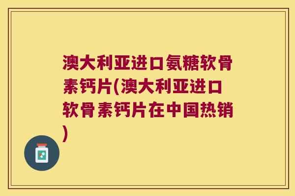 澳大利亚进口氨糖软骨素钙片(澳大利亚进口软骨素钙片在中国热销)