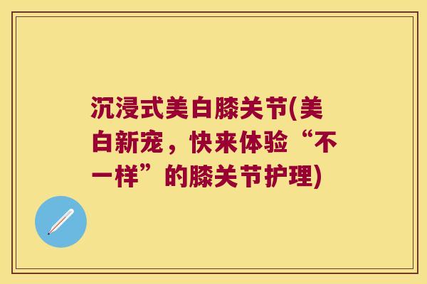 沉浸式美白膝关节(美白新宠,快来体验“不一样”的膝关节护理)