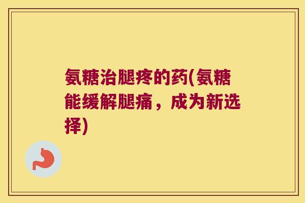 氨糖治腿疼的药(氨糖能缓解腿痛,成为新选择)