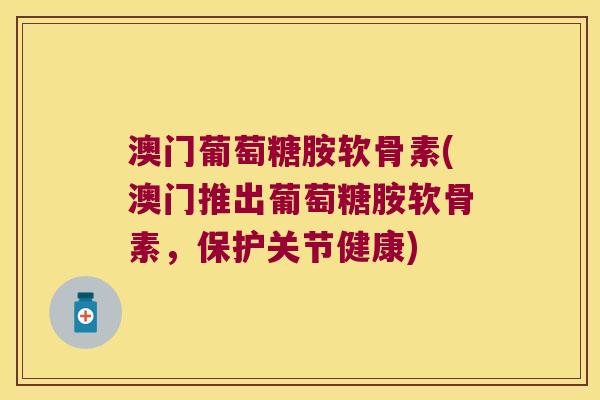 澳门葡萄糖胺软骨素(澳门推出葡萄糖胺软骨素，保护关节健康)