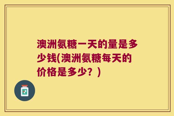 澳洲氨糖一天的量是多少钱(澳洲氨糖每天的价格是多少?)