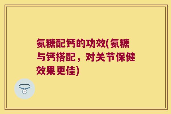 氨糖配钙的功效(氨糖与钙搭配,对关节保健效果更佳)