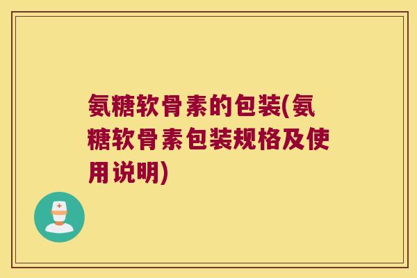 氨糖软骨素的包装(氨糖软骨素包装规格及使用说明) 氨糖软骨素的包装(氨糖软骨素包装规格及使用说明)