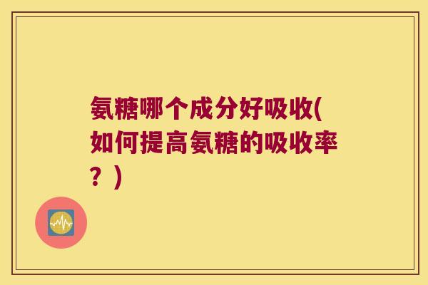 氨糖哪个成分好吸收(如何提高氨糖的吸收率?)