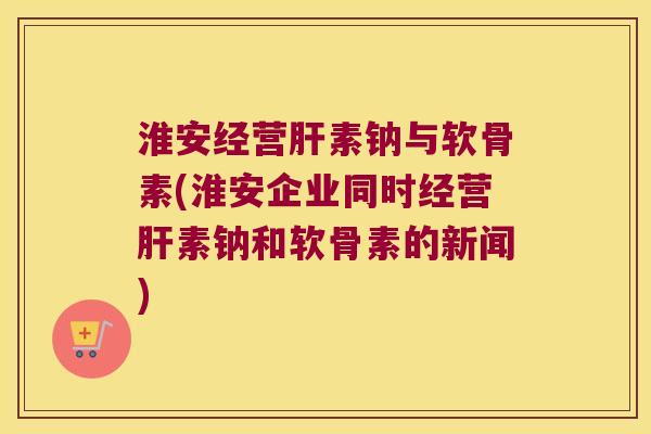 淮安经营肝素钠与软骨素(淮安企业同时经营肝素钠和软骨素的新闻)