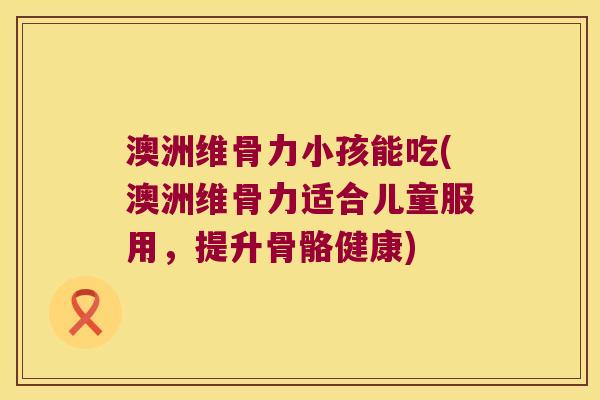 澳洲维骨力小孩能吃(澳洲维骨力适合儿童服用,提升骨骼健康)