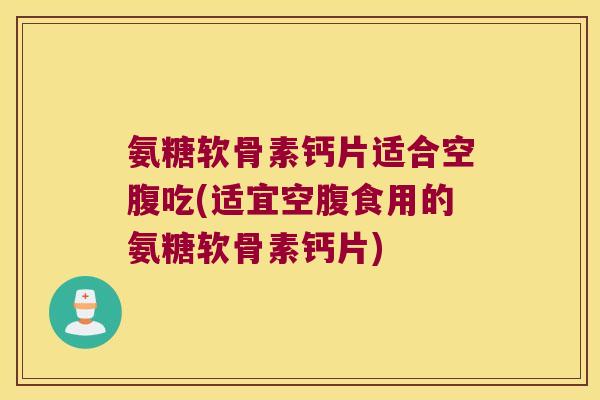 氨糖软骨素钙片适合空腹吃(适宜空腹食用的氨糖软骨素钙片)