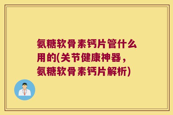 氨糖软骨素钙片管什么用的(关节健康神器，氨糖软骨素钙片解析)