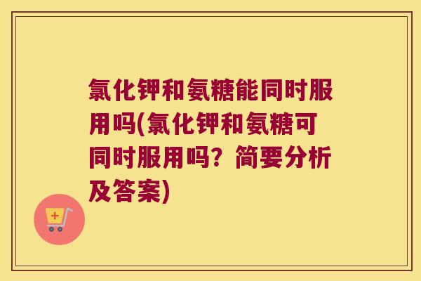 氯化钾和氨糖能同时服用吗(氯化钾和氨糖可同时服用吗?简要分析及答案)