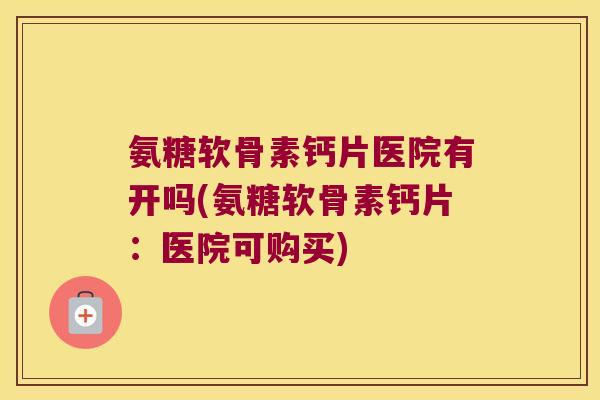 氨糖软骨素钙片医院有开吗(氨糖软骨素钙片:医院可购买)