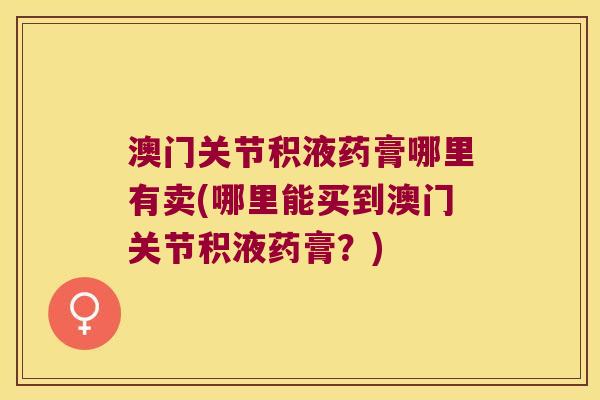 澳门关节积液药膏哪里有卖(哪里能买到澳门关节积液药膏？)