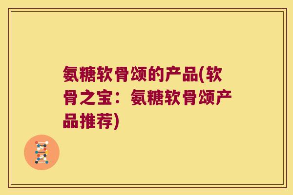 氨糖软骨颂的产品(软骨之宝:氨糖软骨颂产品推荐)