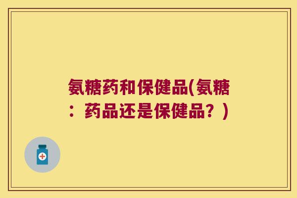 氨糖药和保健品(氨糖:药品还是保健品?)