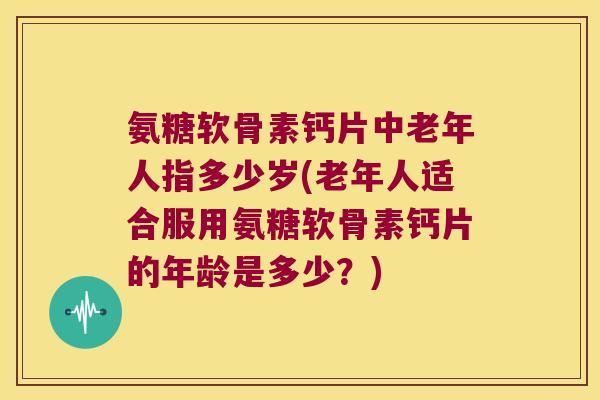 氨糖软骨素钙片中老年人指多少岁(老年人适合服用氨糖软骨素钙片的年龄是多少?)