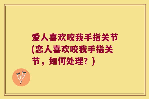 爱人喜欢咬我手指关节(恋人喜欢咬我手指关节,如何处理?)
