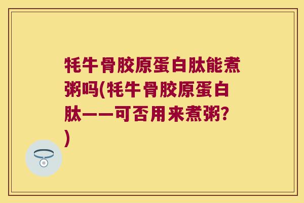牦牛骨胶原蛋白肽能煮粥吗(牦牛骨胶原蛋白肽——可否用来煮粥?)