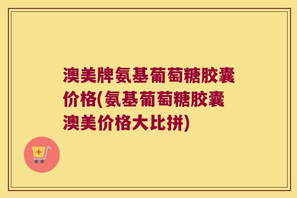 澳美牌氨基葡萄糖胶囊价格(氨基葡萄糖胶囊澳美价格大比拼)