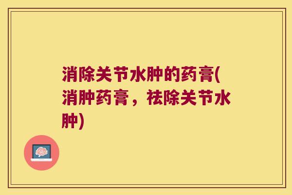 消除关节水肿的药膏(消肿药膏,祛除关节水肿)