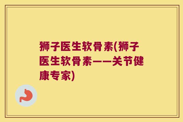 狮子医生软骨素(狮子医生软骨素——关节健康专家)