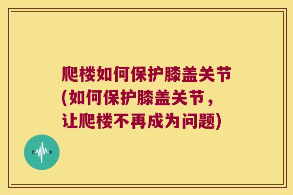 爬楼如何保护膝盖关节(如何保护膝盖关节,让爬楼不再成为问题)