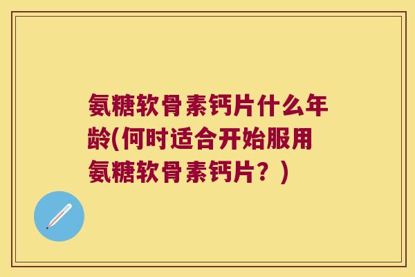 氨糖软骨素钙片什么年龄(何时适合开始服用氨糖软骨素钙片？)