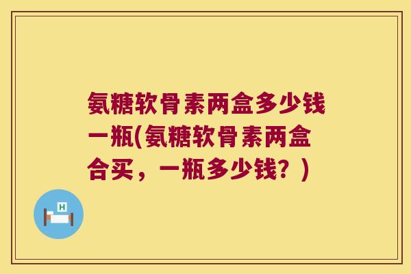 氨糖软骨素两盒多少钱一瓶(氨糖软骨素两盒合买,一瓶多少钱?)