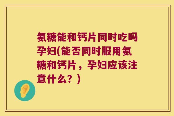 氨糖能和钙片同时吃吗孕妇(能否同时服用氨糖和钙片,孕妇应该注意什么?)