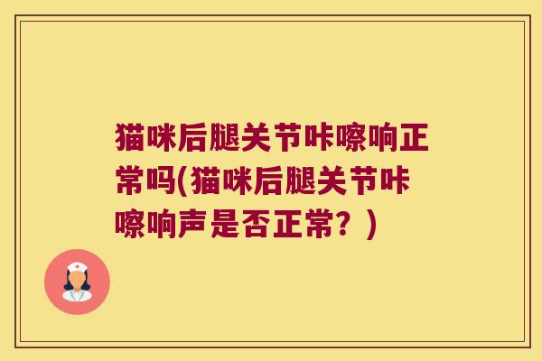 猫咪后腿关节咔嚓响正常吗(猫咪后腿关节咔嚓响声是否正常?)