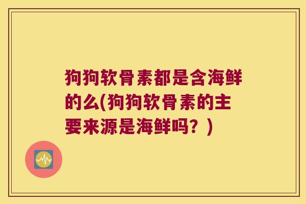 狗狗软骨素都是含海鲜的么(狗狗软骨素的主要来源是海鲜吗?)