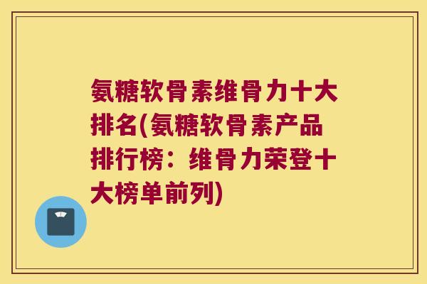 氨糖软骨素维骨力十大排名(氨糖软骨素产品排行榜:维骨力荣登十大榜单前列)