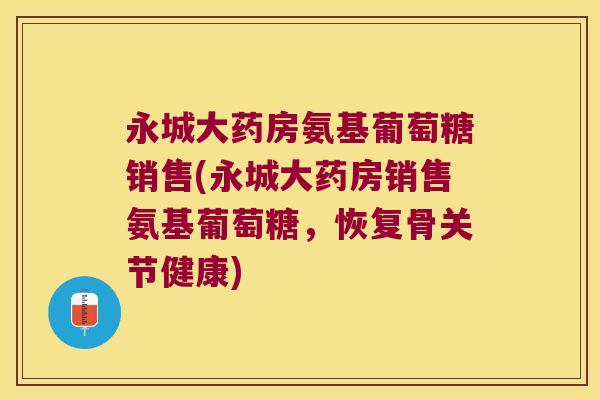 永城大药房氨基葡萄糖销售(永城大药房销售氨基葡萄糖,恢复骨关节健康)