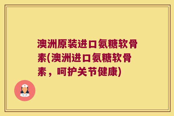 澳洲原装进口氨糖软骨素(澳洲进口氨糖软骨素,呵护关节健康)