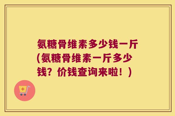 氨糖骨维素多少钱一斤(氨糖骨维素一斤多少钱?价钱查询来啦!)