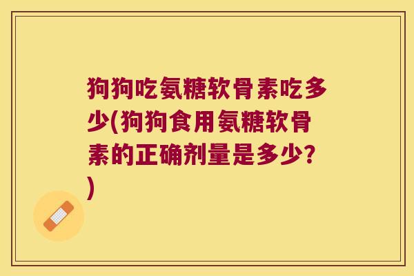 狗狗吃氨糖软骨素吃多少(狗狗食用氨糖软骨素的正确剂量是多少?)