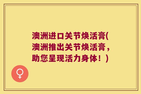 澳洲进口关节焕活膏(澳洲推出关节焕活膏,助您呈现活力身体!)