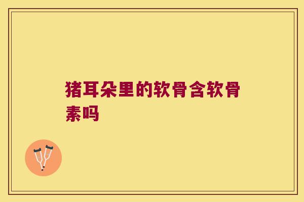 猪耳朵里的软骨含软骨素吗