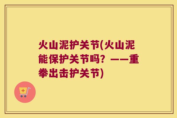 火山泥护关节(火山泥能保护关节吗?——重拳出击护关节)