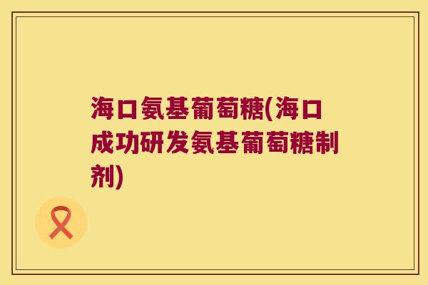 海口氨基葡萄糖(海口成功研发氨基葡萄糖制剂)