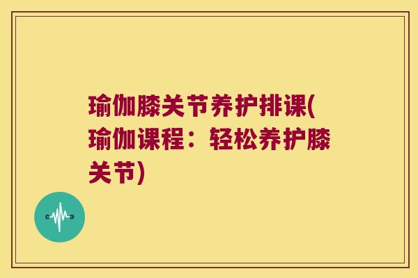 瑜伽膝关节养护排课(瑜伽课程:轻松养护膝关节)
