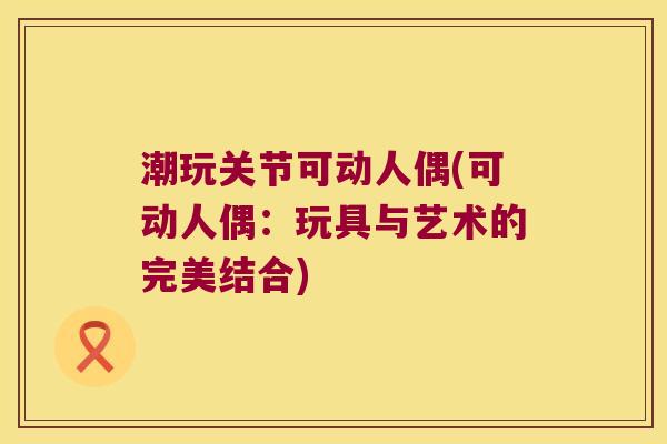 潮玩关节可动人偶(可动人偶:玩具与艺术的完美结合) 潮玩关节可动人偶(可动人偶:玩具与艺术的完美结合)